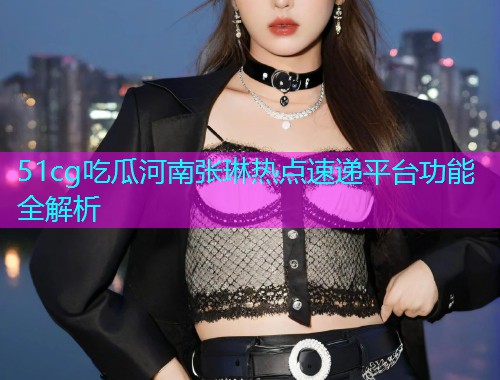 51cg吃瓜河南张琳热点速递平台功能全解析
