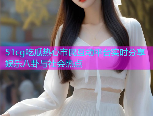 51cg吃瓜热心市民互动平台实时分享娱乐八卦与社会热点