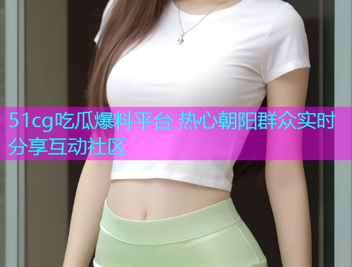 51cg吃瓜爆料平台 热心朝阳群众实时分享互动社区