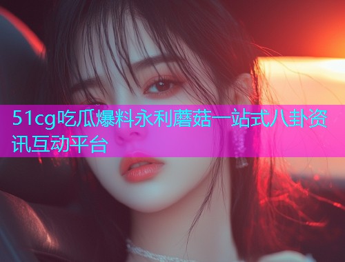 51cg吃瓜爆料永利蘑菇一站式八卦资讯互动平台