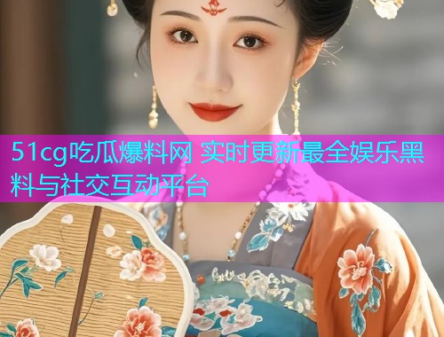 51cg吃瓜爆料网 实时更新最全娱乐黑料与社交互动平台