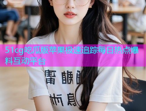 51cg吃瓜版苹果极速追踪每日热点爆料互动平台