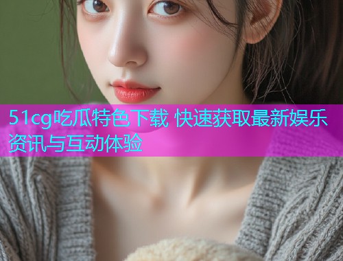 51cg吃瓜特色下载 快速获取最新娱乐资讯与互动体验