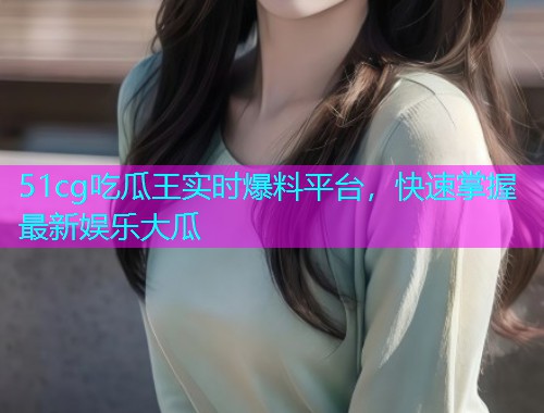 51cg吃瓜王实时爆料平台，快速掌握最新娱乐大瓜