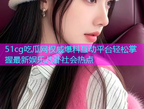 51cg吃瓜网权威爆料互动平台轻松掌握最新娱乐八卦社会热点
