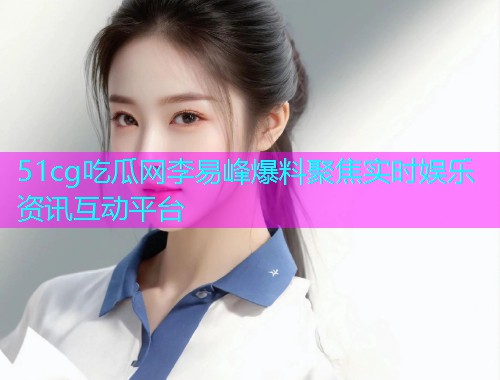 51cg吃瓜网李易峰爆料聚焦实时娱乐资讯互动平台