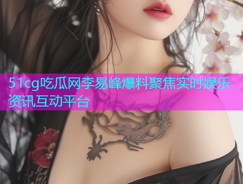 51cg吃瓜网李易峰爆料聚焦实时娱乐资讯互动平台