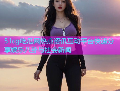 51cg吃瓜网热点资讯互动平台快速分享娱乐八卦与社会新闻