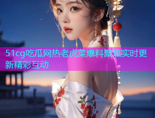 51cg吃瓜网热老虎菜爆料聚焦实时更新精彩互动