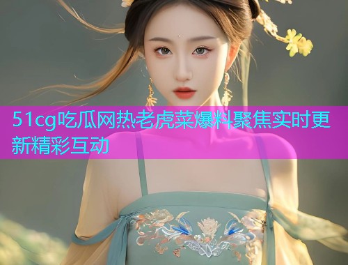 51cg吃瓜网热老虎菜爆料聚焦实时更新精彩互动