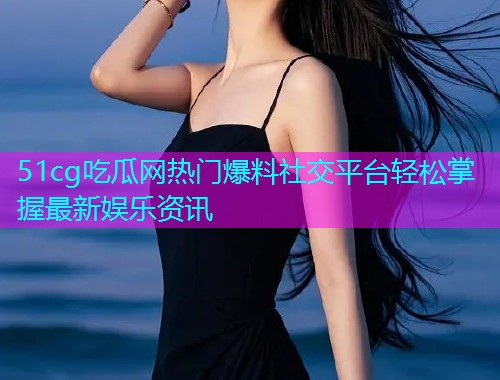 51cg吃瓜网热门爆料社交平台轻松掌握最新娱乐资讯