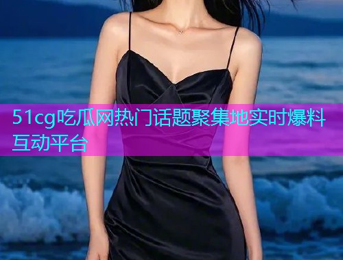 51cg吃瓜网热门话题聚集地实时爆料互动平台