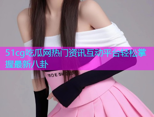 51cg吃瓜网热门资讯互动平台轻松掌握最新八卦