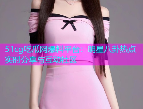 51cg吃瓜网爆料平台：明星八卦热点实时分享与互动社区