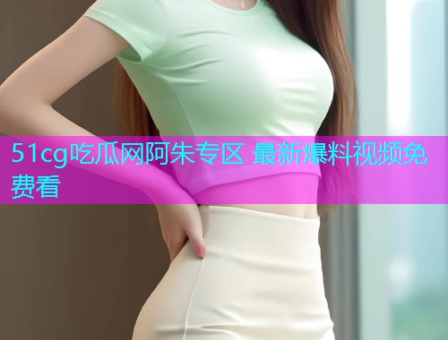 51cg吃瓜网阿朱专区 最新爆料视频免费看