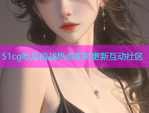 51cg吃瓜肖战热点实时更新互动社区