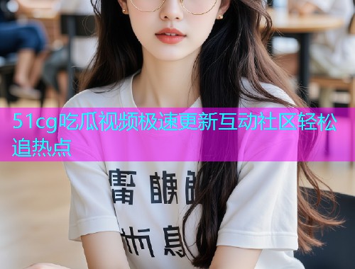 51cg吃瓜视频极速更新互动社区轻松追热点