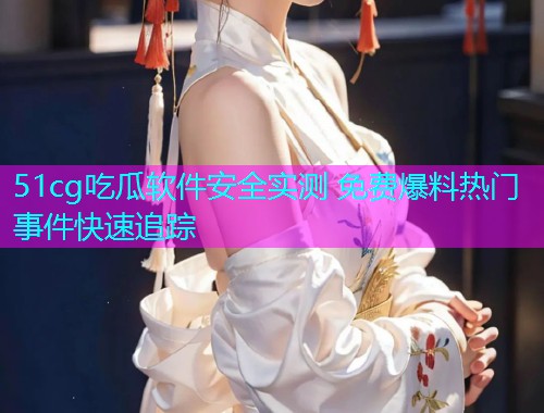 51cg吃瓜软件安全实测 免费爆料热门事件快速追踪