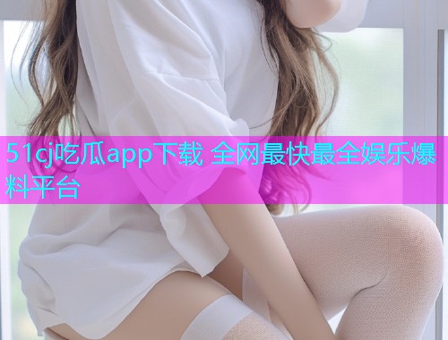 51cj吃瓜app下载 全网最快最全娱乐爆料平台
