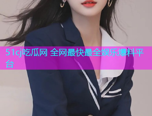 51cj吃瓜网 全网最快最全娱乐爆料平台