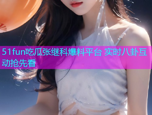 51fun吃瓜张继科爆料平台 实时八卦互动抢先看