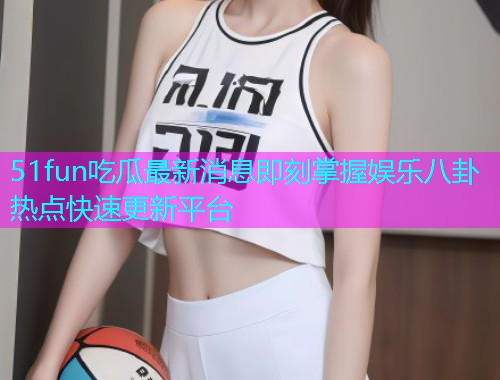 51fun吃瓜最新消息即刻掌握娱乐八卦热点快速更新平台