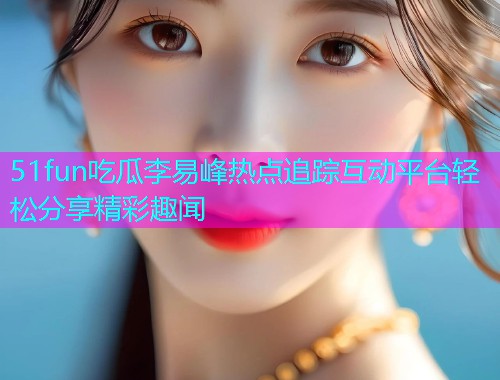 51fun吃瓜李易峰热点追踪互动平台轻松分享精彩趣闻