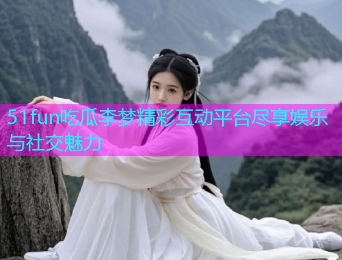 51fun吃瓜李梦精彩互动平台尽享娱乐与社交魅力