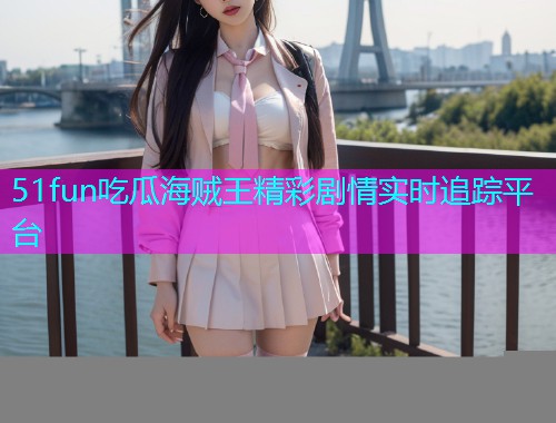 51fun吃瓜海贼王精彩剧情实时追踪平台