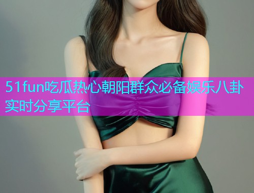 51fun吃瓜热心朝阳群众必备娱乐八卦实时分享平台