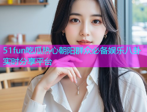 51fun吃瓜热心朝阳群众必备娱乐八卦实时分享平台