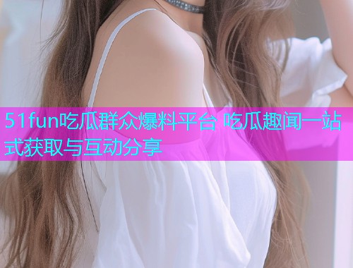 51fun吃瓜群众爆料平台 吃瓜趣闻一站式获取与互动分享 51fun吃瓜群众爆料平台 吃瓜趣闻一站式获取与互动分享