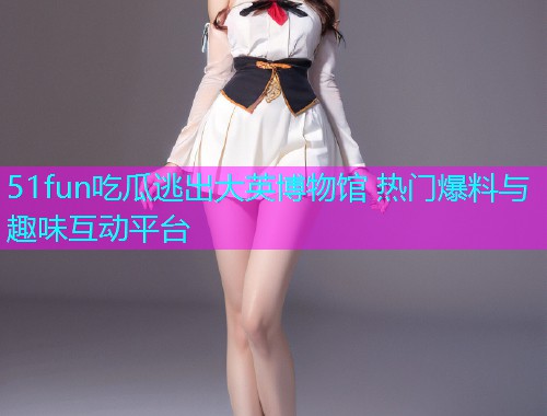 51fun吃瓜逃出大英博物馆 热门爆料与趣味互动平台