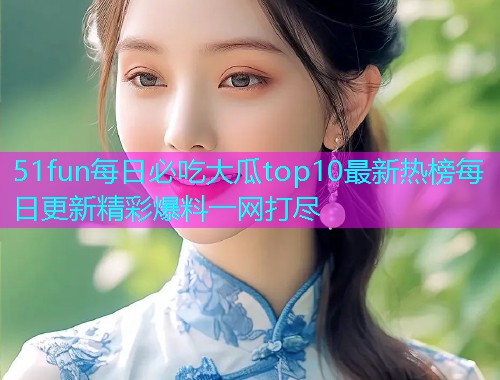 51fun每日必吃大瓜top10最新热榜每日更新精彩爆料一网打尽