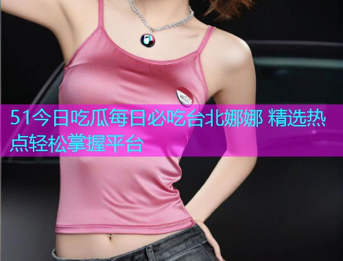 51今日吃瓜每日必吃台北娜娜 精选热点轻松掌握平台