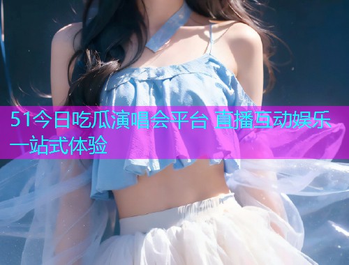 51今日吃瓜演唱会平台 直播互动娱乐一站式体验