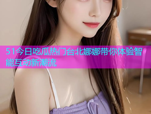 51今日吃瓜热门台北娜娜带你体验智能互动新潮流