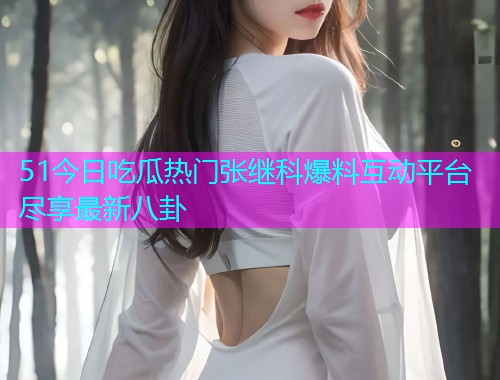 51今日吃瓜热门张继科爆料互动平台尽享最新八卦