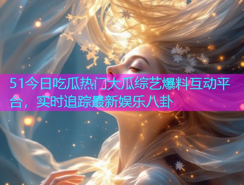 51今日吃瓜热门大瓜综艺爆料互动平台，实时追踪最新娱乐八卦