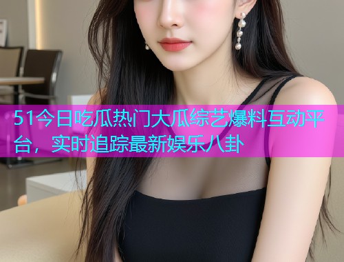 51今日吃瓜热门大瓜综艺爆料互动平台，实时追踪最新娱乐八卦