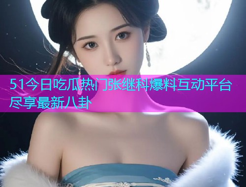 51今日吃瓜热门张继科爆料互动平台尽享最新八卦