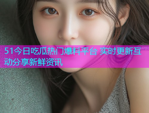 51今日吃瓜热门爆料平台 实时更新互动分享新鲜资讯