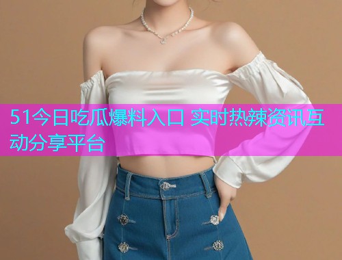 51今日吃瓜爆料入口 实时热辣资讯互动分享平台