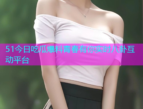 51今日吃瓜爆料青春有你实时八卦互动平台