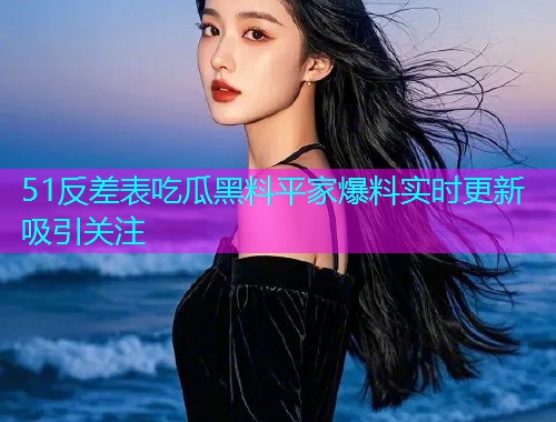 51反差表吃瓜黑料平家爆料实时更新吸引关注