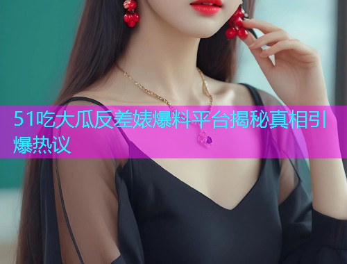 51吃大瓜反差婊爆料平台揭秘真相引爆热议