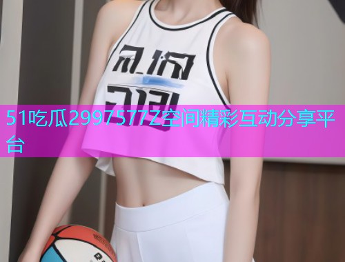 51吃瓜2997577Z空间精彩互动分享平台
