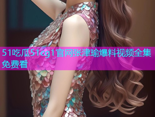 51吃瓜51cg1官网张津瑜爆料视频全集免费看