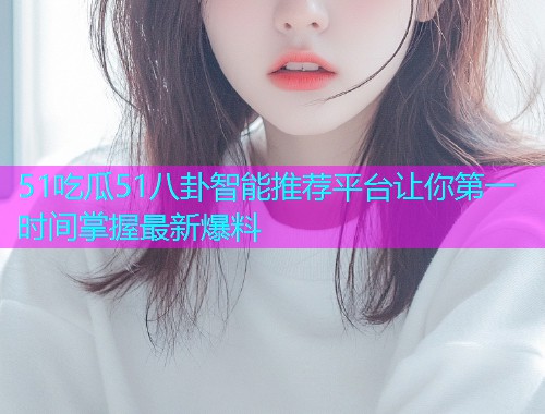 51吃瓜51八卦智能推荐平台让你第一时间掌握最新爆料