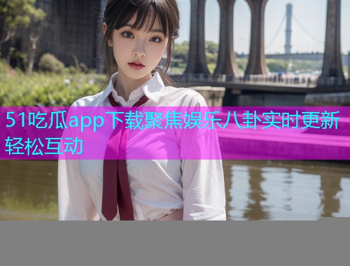 51吃瓜app下载聚焦娱乐八卦实时更新轻松互动